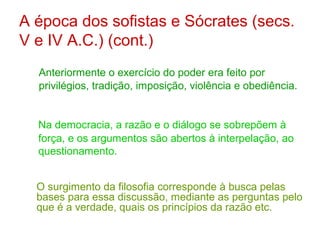 A época dos sofistas e Sócrates (secs.
V e IV A.C.) (cont.)
Anteriormente o exercício do poder era feito por
privilégios, tradição, imposição, violência e obediência.

Na democracia, a razão e o diálogo se sobrepõem à
força, e os argumentos são abertos à interpelação, ao
questionamento.
O surgimento da filosofia corresponde à busca pelas
bases para essa discussão, mediante as perguntas pelo
que é a verdade, quais os princípios da razão etc.

 