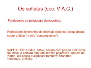 Os sofistas (sec. V A.C.)
Fundadores da pedagogia democrática.

Professores itinerantes de técnicas (retórica, eloquência):
saber prático ( e não “contemplativo”).

SOPHISTÉS: erudito, sábio, ensina com paixão e carisma.
No ínício, a palavra não tem sentido pejorativo. Depois de
Platão, ela passa a significar também: charlatão,
mentiroso, ardiloso.

 