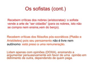 Os sofistas (cont.)
Recebem críticas dos nobres (aristocratas): o sofista
vende a arte de “ser cidadão” (para os nobres, isto não
se compra nem ensina,vem do berço).
Recebem críticas dos filósofos pós-socráticos (Platão e
Aristóteles) pois seu pensamento não é livre nem
autônomo: está preso a uma remuneração.
Lidam apenas com opiniões (DOXA), ensinando a
argumentar persuasivamente em favor de uma opinião em
detrimento de outra, dependendo de quem paga.

 