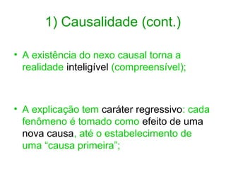 1) Causalidade (cont.)
• A existência do nexo causal torna a
realidade inteligível (compreensível);

• A explicação tem caráter regressivo: cada
fenômeno é tomado como efeito de uma
nova causa, até o estabelecimento de
uma “causa primeira”;

 