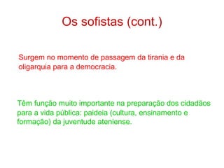 Os sofistas (cont.)
Surgem no momento de passagem da tirania e da
oligarquia para a democracia.

Têm função muito importante na preparação dos cidadãos
para a vida pública: paideia (cultura, ensinamento e
formação) da juventude ateniense.

 