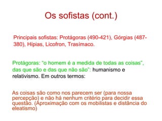 Os sofistas (cont.)
Principais sofistas: Protágoras (490-421), Górgias (487380), Hípias, Licofron, Trasímaco.
Protágoras: “o homem é a medida de todas as coisas”,
das que são e das que não são”: humanismo e
relativismo. Em outros termos:
As coisas são como nos parecem ser (para nossa
percepção) e não há nenhum critério para decidir essa
questão. (Aproximação com os mobilistas e distância do
eleatismo)

 