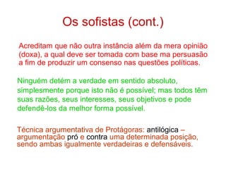 Os sofistas (cont.)
Acreditam que não outra instância além da mera opinião
(doxa), a qual deve ser tomada com base ma persuasão
a fim de produzir um consenso nas questões políticas.
Ninguém detém a verdade em sentido absoluto,
simplesmente porque isto não é possível; mas todos têm
suas razões, seus interesses, seus objetivos e pode
defendê-los da melhor forma possível.
Técnica argumentativa de Protágoras: antilógica –
argumentação pró e contra uma determinada posição,
sendo ambas igualmente verdadeiras e defensáveis.

 