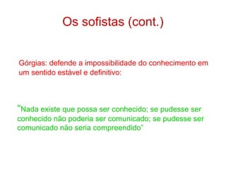 Os sofistas (cont.)
Górgias: defende a impossibilidade do conhecimento em
um sentido estável e definitivo:

“Nada existe que possa ser conhecido; se pudesse ser
conhecido não poderia ser comunicado; se pudesse ser
comunicado não seria compreendido”

 