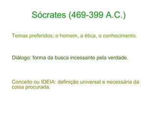 Sócrates (469-399 A.C.)
Temas preferidos: o homem, a ética, o conhecimento.

Diálogo: forma da busca incessante pela verdade.

Conceito ou IDEIA: definição universal e necessária da
coisa procurada.

 