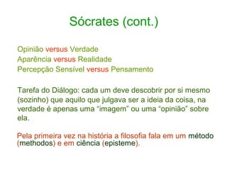 Sócrates (cont.)
Opinião versus Verdade
Aparência versus Realidade
Percepção Sensível versus Pensamento
Tarefa do Diálogo: cada um deve descobrir por si mesmo
(sozinho) que aquilo que julgava ser a ideia da coisa, na
verdade é apenas uma “imagem” ou uma “opinião” sobre
ela.
Pela primeira vez na história a filosofia fala em um método
(methodos) e em ciência (episteme).

 
