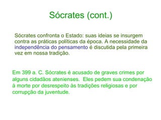 Sócrates (cont.)
Sócrates confronta o Estado: suas ideias se insurgem
contra as práticas políticas da época. A necessidade da
independência do pensamento é discutida pela primeira
vez em nossa tradição.

Em 399 a. C. Sócrates é acusado de graves crimes por
alguns cidadãos atenienses. Eles pedem sua condenação
à morte por desrespeito às tradições religiosas e por
corrupção da juventude.

 