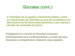 Sócrates (cont.)
A motivação da acusação é claramente política: contra
as críticas feitas por Sócrates ao que ele considerava um
desvirtuamento da democracia ateniense e aos valores e
atitudes da sociedade da época.
O julgamento e a morte de Sócrates marcaram
profundamente seus contemporâneos e muitos de seus
discípulos e companheiros relataram esse episódio.

 