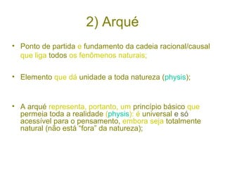 2) Arqué
• Ponto de partida e fundamento da cadeia racional/causal
que liga todos os fenômenos naturais;
• Elemento que dá unidade a toda natureza (physis);

• A arqué representa, portanto, um princípio básico que
permeia toda a realidade (physis): é universal e só
acessível para o pensamento, embora seja totalmente
natural (não está “fora” da natureza);

 