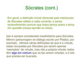 Sócrates (cont.)
Em geral, a definição inicial oferecida pelo interlocutor
de Sócrates reflete a visão corrente, o senso
(entendimento) comum que todos temos sobre o tema
em questão (nossa opinião ou doxa).
Isto é sempre considerado insatisfatório para Sócrates.
Ménon (personagem do diálogo escrito por Platão), por
exemplo, oferece várias definições do que é a virtude,
todas recusadas por Sócrates por serem apenas
“exemplos” de virtude, mas não a própria virtude: todos
têm algo em comum que os faz serem virtudes, e é isto
que precisa ser buscado.

 