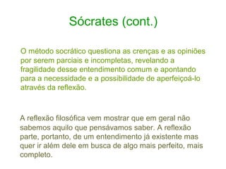 Sócrates (cont.)
O método socrático questiona as crenças e as opiniões
por serem parciais e incompletas, revelando a
fragilidade desse entendimento comum e apontando
para a necessidade e a possibilidade de aperfeiçoá-lo
através da reflexão.

A reflexão filosófica vem mostrar que em geral não
sabemos aquilo que pensávamos saber. A reflexão
parte, portanto, de um entendimento já existente mas
quer ir além dele em busca de algo mais perfeito, mais
completo.

 