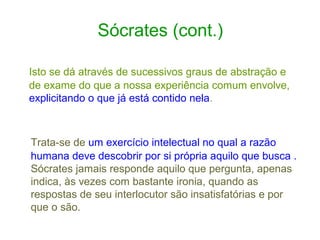 Sócrates (cont.)
Isto se dá através de sucessivos graus de abstração e
de exame do que a nossa experiência comum envolve,
explicitando o que já está contido nela.

Trata-se de um exercício intelectual no qual a razão
humana deve descobrir por si própria aquilo que busca .
Sócrates jamais responde aquilo que pergunta, apenas
indica, às vezes com bastante ironia, quando as
respostas de seu interlocutor são insatisfatórias e por
que o são.

 