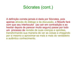 Sócrates (cont.)
A definição correta jamais é dada por Sócrates, pois
apenas através do diálogo e da discussão, o filósofo fará
com que seu interlocutor (ao cair em contradição e ao
hesitar depois de parecer muito seguro) passe por todo
um processo de revisão de suas crenças e opiniões,
transformando sua maneira de ver as coisas e chegando
por si mesmo a aproximar-se mais e mais do verdadeiro
e autêntico conhecimento.

 