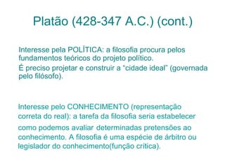 Platão (428-347 A.C.) (cont.)
Interesse pela POLÍTICA: a filosofia procura pelos
fundamentos teóricos do projeto político.
É preciso projetar e construir a “cidade ideal” (governada
pelo filósofo).

Interesse pelo CONHECIMENTO (representação
correta do real): a tarefa da filosofia seria estabelecer
como podemos avaliar determinadas pretensões ao
conhecimento. A filosofia é uma espécie de árbitro ou
legislador do conhecimento(função crítica).

 