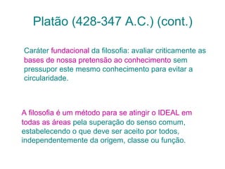 Platão (428-347 A.C.) (cont.)
Caráter fundacional da filosofia: avaliar criticamente as
bases de nossa pretensão ao conhecimento sem
pressupor este mesmo conhecimento para evitar a
circularidade.

A filosofia é um método para se atingir o IDEAL em
todas as áreas pela superação do senso comum,
estabelecendo o que deve ser aceito por todos,
independentemente da origem, classe ou função.

 