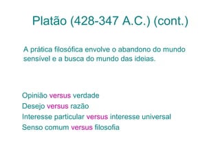 Platão (428-347 A.C.) (cont.)
A prática filosófica envolve o abandono do mundo
sensível e a busca do mundo das ideias.

Opinião versus verdade
Desejo versus razão
Interesse particular versus interesse universal
Senso comum versus filosofia

 