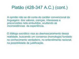 Platão (428-347 A.C.) (cont.)
A opinião não se dá conta do caráter convencional da
linguagem: dos valores, crenças, interesses e
preconceitos nela embutidos, ocultando as
inconsistências da experiência.
O diálogo socrático visa ao desmascaramento dessa
realidade, buscando um consenso (homologia) fundado
no conhecimento verdadeiro, no entendimento racional,
na possibilidade de justificação.

 