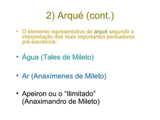 2) Arqué (cont.)
• O elemento representativo da arqué segundo a
interpretação dos mais importantes pensadores
pré-socráticos:

• Água (Tales de Mileto)
• Ar (Anaxímenes de Mileto)
• Apeiron ou o “Ilimitado”
(Anaximandro de Mileto)

 