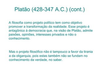 Platão (428-347 A.C.) (cont.)
A filosofia como projeto político tem como objetivo
promover a transformação da realidade. Esse projeto é
antagônico à democracia que, na visão de Platão, admite
paixões, opiniões, interesses privados e não o
conhecimento.

Mas o projeto filosófico não é tampouco a favor da tirania
a da oligarquia, pois estas também não se fundam no
conhecimento da verdade, no saber.

 