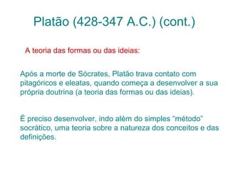 Platão (428-347 A.C.) (cont.)
A teoria das formas ou das ideias:
Após a morte de Sócrates, Platão trava contato com
pitagóricos e eleatas, quando começa a desenvolver a sua
própria doutrina (a teoria das formas ou das ideias).
É preciso desenvolver, indo além do simples “método”
socrático, uma teoria sobre a natureza dos conceitos e das
definições.

 