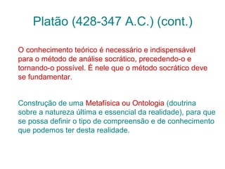 Platão (428-347 A.C.) (cont.)
O conhecimento teórico é necessário e indispensável
para o método de análise socrático, precedendo-o e
tornando-o possível. É nele que o método socrático deve
se fundamentar.
Construção de uma Metafísica ou Ontologia (doutrina
sobre a natureza última e essencial da realidade), para que
se possa definir o tipo de compreensão e de conhecimento
que podemos ter desta realidade.

 