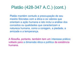 Platão (428-347 A.C.) (cont.)
Platão mantém contudo a preocupação de seu
mestre Sócrates com a ética e os valores que
orientam a ação humana e isto inclui a análise dos
conceitos ou qualidades que caracterizam a
natureza humana, como a coragem, a piedade, a
amizade e a temperança.
A filosofia, portanto, também tem um interesse prático:
voltado para a dimensão ética e política da existência
humana.

 