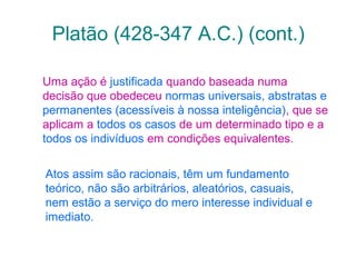 Platão (428-347 A.C.) (cont.)
Uma ação é justificada quando baseada numa
decisão que obedeceu normas universais, abstratas e
permanentes (acessíveis à nossa inteligência), que se
aplicam a todos os casos de um determinado tipo e a
todos os indivíduos em condições equivalentes.
Atos assim são racionais, têm um fundamento
teórico, não são arbitrários, aleatórios, casuais,
nem estão a serviço do mero interesse individual e
imediato.

 