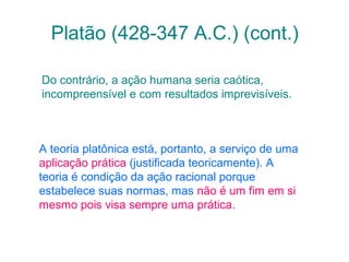 Platão (428-347 A.C.) (cont.)
Do contrário, a ação humana seria caótica,
incompreensível e com resultados imprevisíveis.

A teoria platônica está, portanto, a serviço de uma
aplicação prática (justificada teoricamente). A
teoria é condição da ação racional porque
estabelece suas normas, mas não é um fim em si
mesmo pois visa sempre uma prática.

 