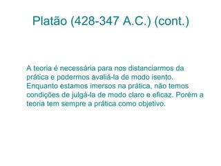 Platão (428-347 A.C.) (cont.)

A teoria é necessária para nos distanciarmos da
prática e podermos avaliá-la de modo isento.
Enquanto estamos imersos na prática, não temos
condições de julgá-la de modo claro e eficaz. Porém a
teoria tem sempre a prática como objetivo.

 