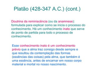 Platão (428-347 A.C.) (cont.)
Doutrina da reminiscência (ou da anamnese):
formulada para explicar como se inicia o processo do
conhecimento. Há um conhecimento inato que serve
de ponto de partida para todo o processo de
conhecimento.
Esse conhecimento inato é um conhecimento
prévio que a alma traz consigo desde sempre e
que resultou da contemplação das formas
(essências das coisas) pela alma, que também é
uma essência, antes de encarnar em nosso corpo
material e mortal no nosso nascimento.

 