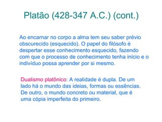 Platão (428-347 A.C.) (cont.)
Ao encarnar no corpo a alma tem seu saber prévio
obscurecido (esquecido). O papel do filósofo é
despertar esse conhecimento esquecido, fazendo
com que o processo de conhecimento tenha início e o
indivíduo possa aprender por si mesmo.
Dualismo platônico: A realidade é dupla. De um
lado há o mundo das ideias, formas ou essências.
De outro, o mundo concreto ou material, que é
uma cópia imperfeita do primeiro.

 