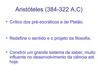 Aristóteles (384-322 A.C)
• Crítico dos pré-socráticos e de Platão.

• Redefine o sentido e o projeto da filosofia.
• Constrói um grande sistema de saber, muito
influente no desenvolvimento da ciência até
hoje.

 