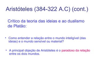 Aristóteles (384-322 A.C) (cont.)
Crítico da teoria das ideias e ao dualismo
de Platão:
• Como entender a relação entre o mundo inteligível (das
ideias) e o mundo sensível ou material?
• A principal objeção de Aristóteles é o paradoxo da relação
entre os dois mundos.

 