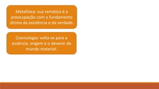 Metafísica: sua temática é a
preocupação com o fundamento
último da existência e da verdade.
Cosmologia: volta-se para a
essência, origem e o devenir do
mundo material.
 