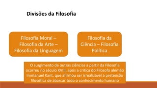 Divisões da Filosofia
Filosofia Moral –
Filosofia da Arte –
Filosofia da Linguagem
Filosofia da
Ciência – Filosofia
Política
O surgimento de outras ciências a partir da Filosofia
ocorreu no século XVIII, após a critica do Filosofo alemão
Immanuel Kant, que afirmou ser irrealizável a pretensão
filosófica de abarcar todo o conhecimento humano
 