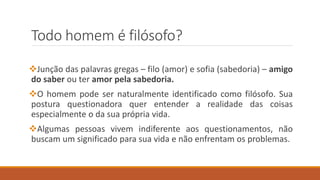 Todo homem é filósofo?
Junção das palavras gregas – filo (amor) e sofia (sabedoria) – amigo
do saber ou ter amor pela sabedoria.
O homem pode ser naturalmente identificado como filósofo. Sua
postura questionadora quer entender a realidade das coisas
especialmente o da sua própria vida.
Algumas pessoas vivem indiferente aos questionamentos, não
buscam um significado para sua vida e não enfrentam os problemas.
 