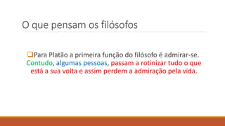 O que pensam os filósofos
Para Platão a primeira função do filósofo é admirar-se.
Contudo, algumas pessoas, passam a rotinizar tudo o que
está a sua volta e assim perdem a admiração pela vida.
 