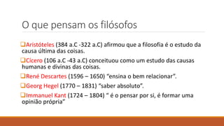 O que pensam os filósofos
Aristóteles (384 a.C -322 a.C) afirmou que a filosofia é o estudo da
causa última das coisas.
Cícero (106 a.C -43 a.C) conceituou como um estudo das causas
humanas e divinas das coisas.
René Descartes (1596 – 1650) “ensina o bem relacionar”.
Georg Hegel (1770 – 1831) “saber absoluto”.
Immanuel Kant (1724 – 1804) “ é o pensar por si, é formar uma
opinião própria”
 