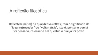 A reflexão filosófica
Reflectere (latim) da qual deriva refletir, tem o significado de
“fazer retroceder” ou “voltar atrás”, isto é, pensar o que já
foi pensado, colocando em questão o que já foi posto.
 
