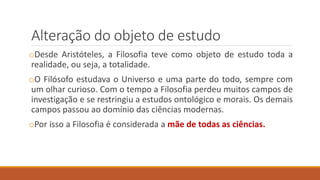 Alteração do objeto de estudo
oDesde Aristóteles, a Filosofia teve como objeto de estudo toda a
realidade, ou seja, a totalidade.
oO Filósofo estudava o Universo e uma parte do todo, sempre com
um olhar curioso. Com o tempo a Filosofia perdeu muitos campos de
investigação e se restringiu a estudos ontológico e morais. Os demais
campos passou ao domínio das ciências modernas.
oPor isso a Filosofia é considerada a mãe de todas as ciências.
 