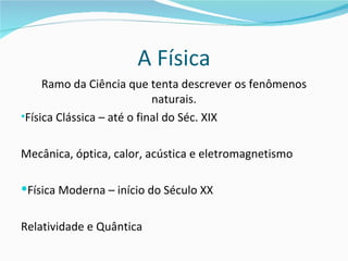 A Física
     Ramo da Ciência que tenta descrever os fenômenos
                            naturais.
•Física Clássica – até o final do Séc. XIX


Mecânica, óptica, calor, acústica e eletromagnetismo

Física Moderna – início do Século XX


Relatividade e Quântica
 