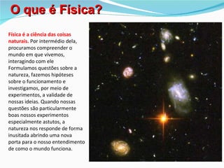 O que é Física?
Física é a ciência das coisas
naturais. Por intermédio dela,
procuramos compreender o
mundo em que vivemos,
interagindo com ele
Formulamos questões sobre a
natureza, fazemos hipóteses
sobre o funcionamento e
investigamos, por meio de
experimentos, a validade de
nossas ideias. Quando nossas
questões são particularmente
boas nossos experimentos
especialmente astutos, a
natureza nos responde de forma
inusitada abrindo uma nova
porta para o nosso entendimento
de como o mundo funciona.
 