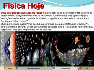 Física Hoje
Uma das grandes questões da Física hoje é saber quais os componentes básicos da
matéria e da radiação e como eles se relacionam. Conhecemos hoje apenas quatro
interações fundamentais: gravitacional, eletromagnética, nuclear forte e nuclear fraca.
Será que existem outras?
Qual a origem da massa? Por que há mais matéria que a antimatéria no universo? O
que é a energia escura? Essas são algumas questões que a Física ainda não conseguiu
responder, mas está empenhada em elucidá-las.
 