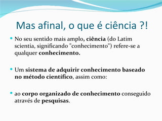 Mas afinal, o que é ciência ?!
 No seu sentido mais amplo, ciência (do Latim
 scientia, significando "conhecimento") refere-se a
 qualquer conhecimento.

 Um sistema de adquirir conhecimento baseado
 no método científico, assim como:

 ao corpo organizado de conhecimento conseguido
 através de pesquisas.
 