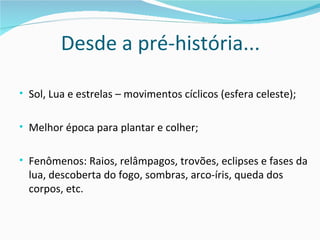 Desde a pré-história...

• Sol, Lua e estrelas – movimentos cíclicos (esfera celeste);


• Melhor época para plantar e colher;


• Fenômenos: Raios, relâmpagos, trovões, eclipses e fases da
  lua, descoberta do fogo, sombras, arco-íris, queda dos
  corpos, etc.
 