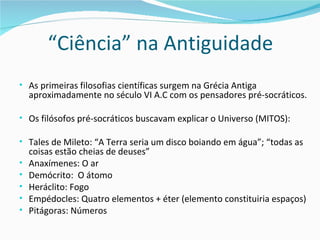 “Ciência” na Antiguidade
• As primeiras filosofias científicas surgem na Grécia Antiga
    aproximadamente no século VI A.C com os pensadores pré-socráticos.

• Os filósofos pré-socráticos buscavam explicar o Universo (MITOS):

• Tales de Mileto: “A Terra seria um disco boiando em água”; “todas as
    coisas estão cheias de deuses”
•   Anaxímenes: O ar
•   Demócrito: O átomo
•   Heráclito: Fogo
•   Empédocles: Quatro elementos + éter (elemento constituiria espaços)
•   Pitágoras: Números
 