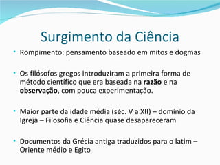 Surgimento da Ciência
• Rompimento: pensamento baseado em mitos e dogmas

• Os filósofos gregos introduziram a primeira forma de
  método científico que era baseada na razão e na
  observação, com pouca experimentação.

• Maior parte da idade média (séc. V a XII) – domínio da
  Igreja – Filosofia e Ciência quase desapareceram

• Documentos da Grécia antiga traduzidos para o latim –
  Oriente médio e Egito
 