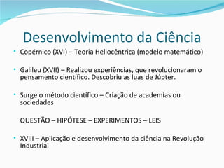 Desenvolvimento da Ciência
• Copérnico (XVI) – Teoria Heliocêntrica (modelo matemático)

• Galileu (XVII) – Realizou experiências, que revolucionaram o
  pensamento científico. Descobriu as luas de Júpter.

• Surge o método científico – Criação de academias ou
  sociedades

  QUESTÃO – HIPÓTESE – EXPERIMENTOS – LEIS

• XVIII – Aplicação e desenvolvimento da ciência na Revolução
  Industrial
 