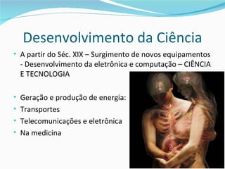 Desenvolvimento da Ciência
• A partir do Séc. XIX – Surgimento de novos equipamentos
 - Desenvolvimento da eletrônica e computação – CIÊNCIA
 E TECNOLOGIA

• Geração e produção de energia:
• Transportes
• Telecomunicações e eletrônica
• Na medicina
 