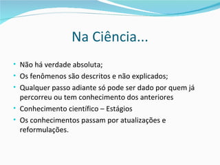 Na Ciência...
• Não há verdade absoluta;
• Os fenômenos são descritos e não explicados;
• Qualquer passo adiante só pode ser dado por quem já
  percorreu ou tem conhecimento dos anteriores
• Conhecimento científico – Estágios
• Os conhecimentos passam por atualizações e
  reformulações.
 
